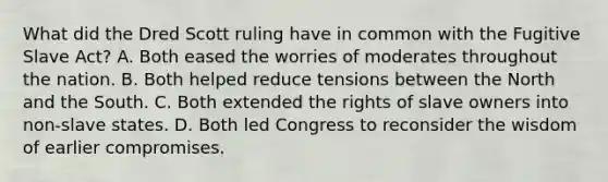 What did the Dred Scott ruling have in common with the Fugitive Slave Act? A. Both eased the worries of moderates throughout the nation. B. Both helped reduce tensions between the North and the South. C. Both extended the rights of slave owners into non-slave states. D. Both led Congress to reconsider the wisdom of earlier compromises.