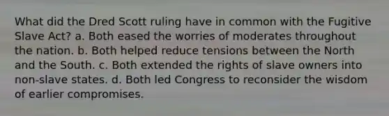 What did the Dred Scott ruling have in common with the Fugitive Slave Act? a. Both eased the worries of moderates throughout the nation. b. Both helped reduce tensions between the North and the South. c. Both extended the rights of slave owners into non-slave states. d. Both led Congress to reconsider the wisdom of earlier compromises.