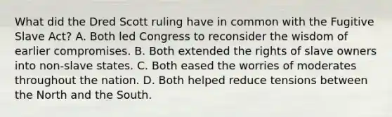 What did the Dred Scott ruling have in common with the Fugitive Slave Act? A. Both led Congress to reconsider the wisdom of earlier compromises. B. Both extended the rights of slave owners into non-slave states. C. Both eased the worries of moderates throughout the nation. D. Both helped reduce tensions between the North and the South.