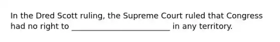 In the Dred Scott ruling, the Supreme Court ruled that Congress had no right to _________________________ in any territory.