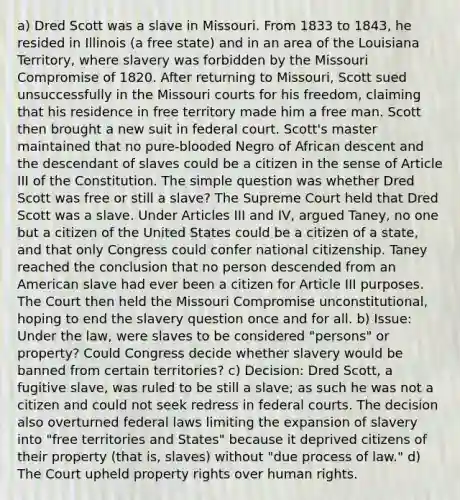 a) Dred Scott was a slave in Missouri. From 1833 to 1843, he resided in Illinois (a free state) and in an area of the Louisiana Territory, where slavery was forbidden by the Missouri Compromise of 1820. After returning to Missouri, Scott sued unsuccessfully in the Missouri courts for his freedom, claiming that his residence in free territory made him a free man. Scott then brought a new suit in federal court. Scott's master maintained that no pure-blooded Negro of African descent and the descendant of slaves could be a citizen in the sense of Article III of the Constitution. The simple question was whether Dred Scott was free or still a slave? The Supreme Court held that Dred Scott was a slave. Under Articles III and IV, argued Taney, no one but a citizen of the United States could be a citizen of a state, and that only Congress could confer national citizenship. Taney reached the conclusion that no person descended from an American slave had ever been a citizen for Article III purposes. The Court then held the Missouri Compromise unconstitutional, hoping to end the slavery question once and for all. b) Issue: Under the law, were slaves to be considered "persons" or property? Could Congress decide whether slavery would be banned from certain territories? c) Decision: Dred Scott, a fugitive slave, was ruled to be still a slave; as such he was not a citizen and could not seek redress in <a href='https://www.questionai.com/knowledge/kzzdxYQ4u6-federal-courts' class='anchor-knowledge'>federal courts</a>. The decision also overturned federal laws limiting the expansion of slavery into "free territories and States" because it deprived citizens of their property (that is, slaves) without "due process of law." d) The Court upheld property rights over <a href='https://www.questionai.com/knowledge/kUoulZJ8Ml-human-rights' class='anchor-knowledge'>human rights</a>.