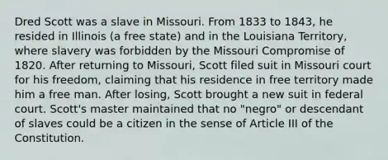 Dred Scott was a slave in Missouri. From 1833 to 1843, he resided in Illinois (a free state) and in the Louisiana Territory, where slavery was forbidden by the Missouri Compromise of 1820. After returning to Missouri, Scott filed suit in Missouri court for his freedom, claiming that his residence in free territory made him a free man. After losing, Scott brought a new suit in federal court. Scott's master maintained that no "negro" or descendant of slaves could be a citizen in the sense of Article III of the Constitution.