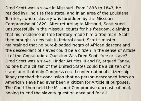 Dred Scott was a slave in Missouri. From 1833 to 1843, he resided in Illinois (a free state) and in an area of the Louisiana Territory, where slavery was forbidden by the Missouri Compromise of 1820. After returning to Missouri, Scott sued unsuccessfully in the Missouri courts for his freedom, claiming that his residence in free territory made him a free man. Scott then brought a new suit in federal court. Scott's master maintained that no pure-blooded Negro of African descent and the descendant of slaves could be a citizen in the sense of Article III of the Constitution. Question Was Dred Scott free or slave? Dred Scott was a slave. Under Articles III and IV, argued Taney, no one but a citizen of the United States could be a citizen of a state, and that only Congress could confer national citizenship. Taney reached the conclusion that no person descended from an American slave had ever been a citizen for Article III purposes. The Court then held the Missouri Compromise unconstitutional, hoping to end the slavery question once and for all.