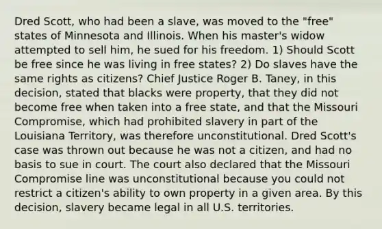 Dred Scott, who had been a slave, was moved to the "free" states of Minnesota and Illinois. When his master's widow attempted to sell him, he sued for his freedom. 1) Should Scott be free since he was living in free states? 2) Do slaves have the same rights as citizens? Chief Justice Roger B. Taney, in this decision, stated that blacks were property, that they did not become free when taken into a free state, and that the Missouri Compromise, which had prohibited slavery in part of the Louisiana Territory, was therefore unconstitutional. Dred Scott's case was thrown out because he was not a citizen, and had no basis to sue in court. The court also declared that the Missouri Compromise line was unconstitutional because you could not restrict a citizen's ability to own property in a given area. By this decision, slavery became legal in all U.S. territories.