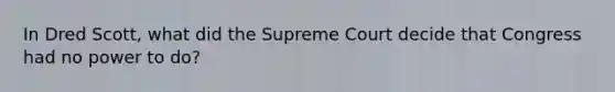 In Dred Scott, what did the Supreme Court decide that Congress had no power to do?