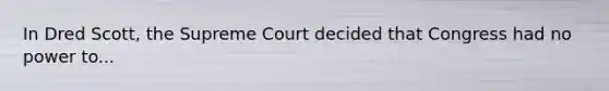 In Dred Scott, the Supreme Court decided that Congress had no power to...