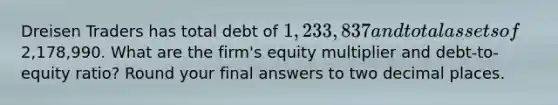 Dreisen Traders has total debt of 1,233,837 and total assets of2,178,990. What are the firm's equity multiplier and debt-to-equity ratio? Round your final answers to two decimal places.