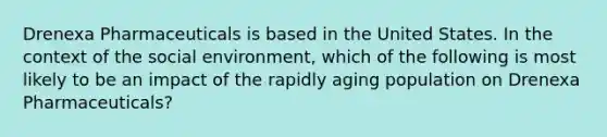 Drenexa Pharmaceuticals is based in the United States. In the context of the social environment, which of the following is most likely to be an impact of the rapidly aging population on Drenexa Pharmaceuticals?