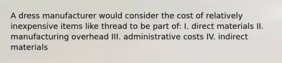 A dress manufacturer would consider the cost of relatively inexpensive items like thread to be part of: I. direct materials II. manufacturing overhead III. administrative costs IV. indirect materials
