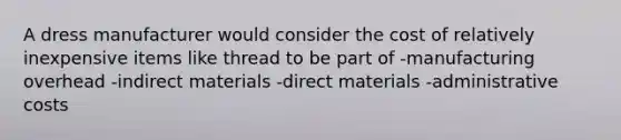 A dress manufacturer would consider the cost of relatively inexpensive items like thread to be part of -manufacturing overhead -indirect materials -direct materials -administrative costs