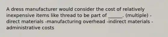 A dress manufacturer would consider the cost of relatively inexpensive items like thread to be part of ______. (multiple) -direct materials -manufacturing overhead -indirect materials -administrative costs