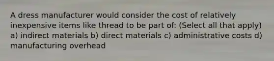 A dress manufacturer would consider the cost of relatively inexpensive items like thread to be part of: (Select all that apply) a) indirect materials b) direct materials c) administrative costs d) manufacturing overhead