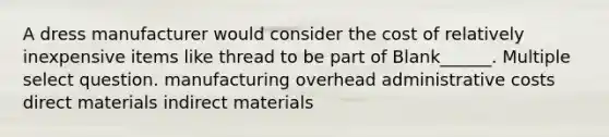 A dress manufacturer would consider the cost of relatively inexpensive items like thread to be part of Blank______. Multiple select question. manufacturing overhead administrative costs direct materials indirect materials