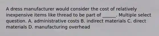 A dress manufacturer would consider the cost of relatively inexpensive items like thread to be part of ______. Multiple select question. A. administrative costs B. indirect materials C. direct materials D. manufacturing overhead