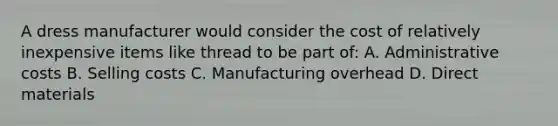 A dress manufacturer would consider the cost of relatively inexpensive items like thread to be part of: A. Administrative costs B. Selling costs C. Manufacturing overhead D. Direct materials