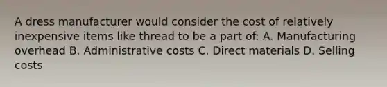 A dress manufacturer would consider the cost of relatively inexpensive items like thread to be a part of: A. Manufacturing overhead B. Administrative costs C. Direct materials D. Selling costs