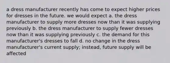 a dress manufacturer recently has come to expect higher prices for dresses in the future. we would expect a. the dress manufacturer to supply more dresses now than it was supplying previously b. the dress manufacturer to supply fewer dresses now than it was supplying previously c. the demand for this manufacturer's dresses to fall d. no change in the dress manufacturer's current supply; instead, future supply will be affected