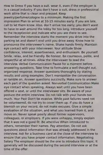 How to Dress If you have a suit, wear it, even if the employer is in a casual industry. If you don't have a suit, dress in professional work attire that is clean and pressed. Keep jewelry/perfume/cologne to a minimum. Making the first impression Plan to arrive at 10-15 minutes early. If you are late, call to let them know. Also, don't arrive too early; you don't want to have to wait around the lobby for too long. Introduce yourself to the receptionist and indicate who you are there to see. Remember the interview starts the moment you drive into the parking lot and doesn't end until you drive away. Know how to pronounce the interviewer's name. Shake hands firmly. Maintain eye contact with your interviewer. Your attitude Show confidence, interest, assertiveness, and enthusiasm. Be yourself. Smile, relax, and be friendly. Be honest. Be courteous, polite, and respectful at all times. Allow the interviewer to lead the interview. Verbal Communication Pause for a moment before answering questions. Take time to formulate a well thought out, organized response. Answer questions thoroughly by stating results and using examples. Don't monopolize the conversation or ramble on. Answer questions succinctly. Make sure to answer each part of the question asked. Nonverbal Communication Make eye contact when speaking. Always wait until you have been offered a seat, or until the interviewer sits. Be aware of your posture the entire interview. Do not talk with your hands too much. Your Past Don't be evasive. While past failures need not be volunteered, do not try to cover them up. If you do have a blemish on your record, do not make excuses. Give a simple evaluation of the situation, and what you learned from it, and move on. Never speak poorly about former supervisors, colleagues, or employers. If you were unhappy, simply explain that it was not a good fit. Be attentive When introduced to others, remember their names. Pay attention. Do not ask questions about information that was already addressed in the interview. Ask for a business card at the close of the interview to ensure that you have proper contact information. Negotiating Salary The employer should be the one to introduce this topic. It generally will be discussed during the second interview or at the time of the offer