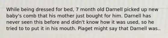 While being dressed for bed, 7 month old Darnell picked up new baby's comb that his mother just bought for him. Darnell has never seen this before and didn't know how it was used, so he tried to to put it in his mouth. Piaget might say that Darnell was..