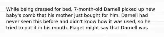 While being dressed for bed, 7-month-old Darnell picked up new baby's comb that his mother just bought for him. Darnell had never seen this before and didn't know how it was used, so he tried to put it in his mouth. Piaget might say that Darnell was