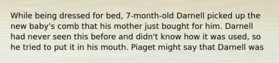 While being dressed for bed, 7-month-old Darnell picked up the new baby's comb that his mother just bought for him. Darnell had never seen this before and didn't know how it was used, so he tried to put it in his mouth. Piaget might say that Darnell was