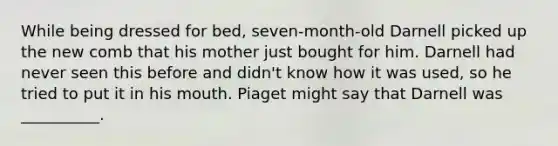 While being dressed for bed, seven-month-old Darnell picked up the new comb that his mother just bought for him. Darnell had never seen this before and didn't know how it was used, so he tried to put it in his mouth. Piaget might say that Darnell was __________.