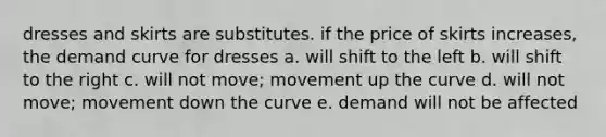 dresses and skirts are substitutes. if the price of skirts increases, the demand curve for dresses a. will shift to the left b. will shift to the right c. will not move; movement up the curve d. will not move; movement down the curve e. demand will not be affected