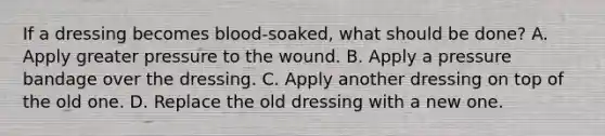 If a dressing becomes blood-soaked, what should be done? A. Apply greater pressure to the wound. B. Apply a pressure bandage over the dressing. C. Apply another dressing on top of the old one. D. Replace the old dressing with a new one.