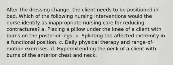 After the dressing change, the client needs to be positioned in bed. Which of the following nursing interventions would the nurse identify as inappropriate nursing care for reducing contractures? a. Placing a pillow under the knee of a client with burns on the posterior legs. b. Splinting the affected extremity in a functional position. c. Daily physical therapy and range-of-motion exercises. d. Hyperextending the neck of a client with burns of the anterior chest and neck.