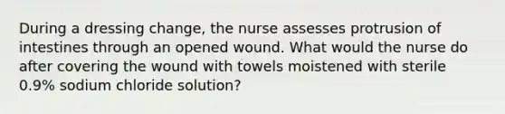 During a dressing change, the nurse assesses protrusion of intestines through an opened wound. What would the nurse do after covering the wound with towels moistened with sterile 0.9% sodium chloride solution?