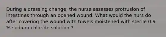 During a dressing change, the nurse assesses protrusion of intestines through an opened wound. What would the nurs do after covering the wound with towels moistened with sterile 0.9 % sodium chloride solution ?