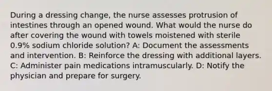 During a dressing change, the nurse assesses protrusion of intestines through an opened wound. What would the nurse do after covering the wound with towels moistened with sterile 0.9% sodium chloride solution? A: Document the assessments and intervention. B: Reinforce the dressing with additional layers. C: Administer pain medications intramuscularly. D: Notify the physician and prepare for surgery.