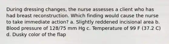 During dressing changes, the nurse assesses a client who has had breast reconstruction. Which finding would cause the nurse to take immediate action? a. Slightly reddened incisional area b. Blood pressure of 128/75 mm Hg c. Temperature of 99 F (37.2 C) d. Dusky color of the flap