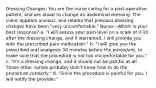 Dressing Changes: You are the nurse caring for a post-operative patient, and are about to change an abdominal dressing. The client appears anxious, and relates that previous dressing changes have been "very uncomfortable." Nurse---Which is your best response? a. "I will assess your pain level on a scale of 0-10 after the dressing change, and if warranted, I will provide you with the prescribed pain medication." b. "I will give you the prescribed oral analgesic 30 minutes before the procedure, to make sure that the procedure is not too uncomfortable for you." c. "It's a dressing change, and it should not be painful at all. Those other nurses probably didn't know how to do the procedure correctly." d. "Since the procedure is painful for you, I will notify the provider."