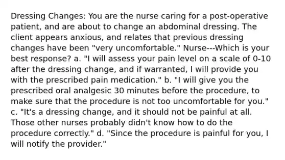 Dressing Changes: You are the nurse caring for a post-operative patient, and are about to change an abdominal dressing. The client appears anxious, and relates that previous dressing changes have been "very uncomfortable." Nurse---Which is your best response? a. "I will assess your pain level on a scale of 0-10 after the dressing change, and if warranted, I will provide you with the prescribed pain medication." b. "I will give you the prescribed oral analgesic 30 minutes before the procedure, to make sure that the procedure is not too uncomfortable for you." c. "It's a dressing change, and it should not be painful at all. Those other nurses probably didn't know how to do the procedure correctly." d. "Since the procedure is painful for you, I will notify the provider."