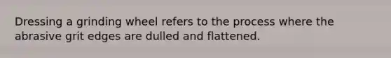 Dressing a grinding wheel refers to the process where the abrasive grit edges are dulled and flattened.