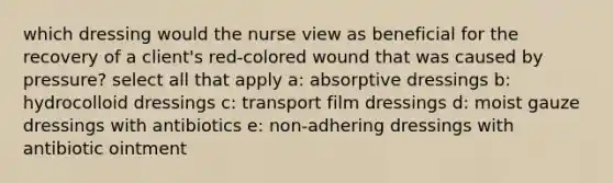 which dressing would the nurse view as beneficial for the recovery of a client's red-colored wound that was caused by pressure? select all that apply a: absorptive dressings b: hydrocolloid dressings c: transport film dressings d: moist gauze dressings with antibiotics e: non-adhering dressings with antibiotic ointment