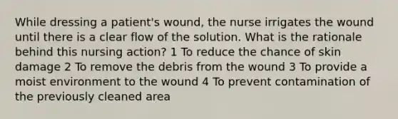 While dressing a patient's wound, the nurse irrigates the wound until there is a clear flow of the solution. What is the rationale behind this nursing action? 1 To reduce the chance of skin damage 2 To remove the debris from the wound 3 To provide a moist environment to the wound 4 To prevent contamination of the previously cleaned area