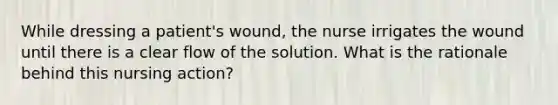 While dressing a patient's wound, the nurse irrigates the wound until there is a clear flow of the solution. What is the rationale behind this nursing action?