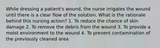 While dressing a patient's wound, the nurse irrigates the wound until there is a clear flow of the solution. What is the rationale behind this nursing action? 1. To reduce the chance of skin damage 2. To remove the debris from the wound 3. To provide a moist environment to the wound 4. To prevent contamination of the previously cleaned area