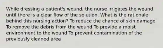 While dressing a patient's wound, the nurse irrigates the wound until there is a clear flow of the solution. What is the rationale behind this nursing action? To reduce the chance of skin damage To remove the debris from the wound To provide a moist environment to the wound To prevent contamination of the previously cleaned area