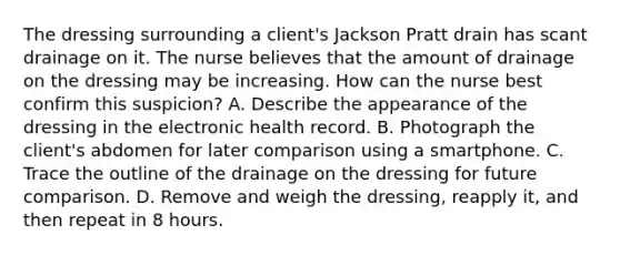 The dressing surrounding a client's Jackson Pratt drain has scant drainage on it. The nurse believes that the amount of drainage on the dressing may be increasing. How can the nurse best confirm this suspicion? A. Describe the appearance of the dressing in the electronic health record. B. Photograph the client's abdomen for later comparison using a smartphone. C. Trace the outline of the drainage on the dressing for future comparison. D. Remove and weigh the dressing, reapply it, and then repeat in 8 hours.