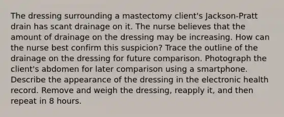 The dressing surrounding a mastectomy client's Jackson-Pratt drain has scant drainage on it. The nurse believes that the amount of drainage on the dressing may be increasing. How can the nurse best confirm this suspicion? Trace the outline of the drainage on the dressing for future comparison. Photograph the client's abdomen for later comparison using a smartphone. Describe the appearance of the dressing in the electronic health record. Remove and weigh the dressing, reapply it, and then repeat in 8 hours.