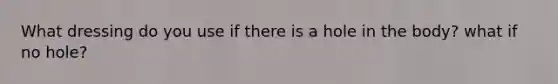 What dressing do you use if there is a hole in the body? what if no hole?