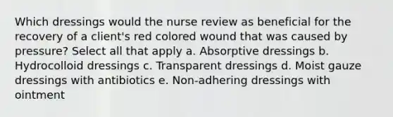 Which dressings would the nurse review as beneficial for the recovery of a client's red colored wound that was caused by pressure? Select all that apply a. Absorptive dressings b. Hydrocolloid dressings c. Transparent dressings d. Moist gauze dressings with antibiotics e. Non-adhering dressings with ointment