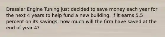 Dressler Engine Tuning just decided to save money each year for the next 4 years to help fund a new building. If it earns 5.5 percent on its savings, how much will the firm have saved at the end of year 4?