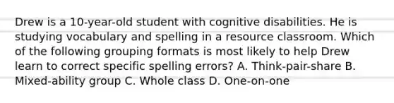 Drew is a 10-year-old student with cognitive disabilities. He is studying vocabulary and spelling in a resource classroom. Which of the following grouping formats is most likely to help Drew learn to correct specific spelling errors? A. Think-pair-share B. Mixed-ability group C. Whole class D. One-on-one