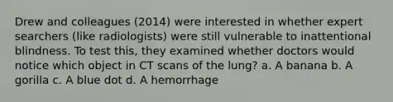 Drew and colleagues (2014) were interested in whether expert searchers (like radiologists) were still vulnerable to inattentional blindness. To test this, they examined whether doctors would notice which object in CT scans of the lung? a. A banana b. A gorilla c. A blue dot d. A hemorrhage