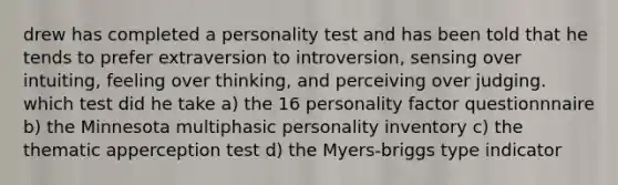 drew has completed a personality test and has been told that he tends to prefer extraversion to introversion, sensing over intuiting, feeling over thinking, and perceiving over judging. which test did he take a) the 16 personality factor questionnnaire b) the Minnesota multiphasic personality inventory c) the thematic apperception test d) the Myers-briggs type indicator