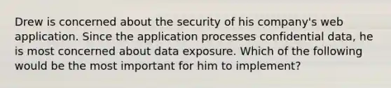 Drew is concerned about the security of his company's web application. Since the application processes confidential data, he is most concerned about data exposure. Which of the following would be the most important for him to implement?